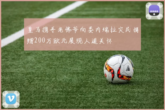 皇马携手老佛爷向委内瑞拉灾民捐赠200万欧元展现人道关怀