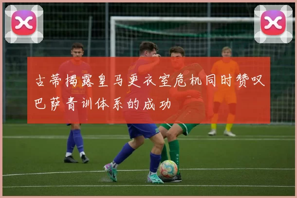 古蒂揭露皇马更衣室危机同时赞叹巴萨青训体系的成功