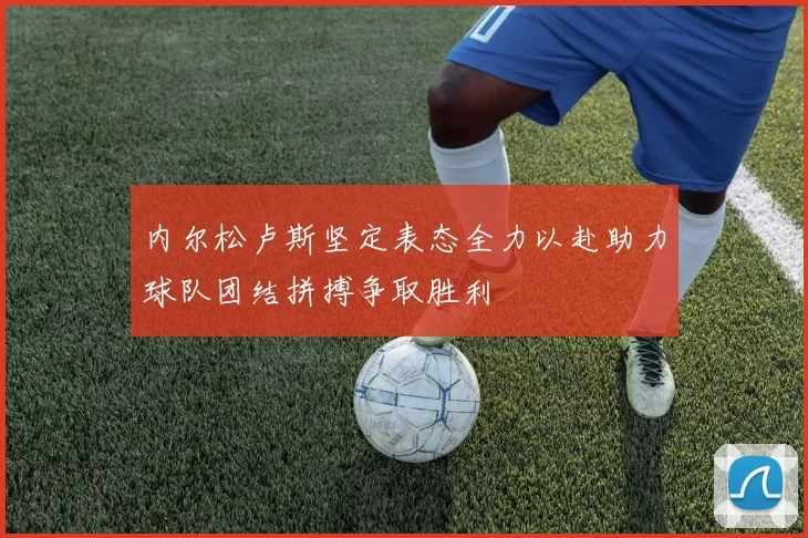 内尔松卢斯坚定表态全力以赴助力球队团结拼搏争取胜利