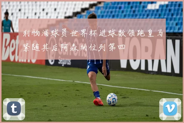 利物浦球员世界杯进球数领跑皇马紧随其后阿森纳位列第四
