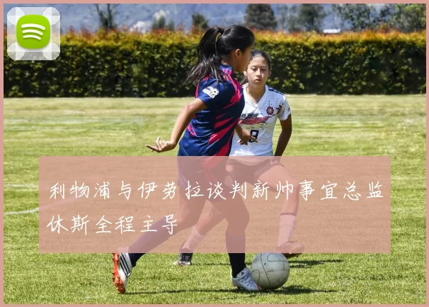 利物浦与伊劳拉谈判新帅事宜总监休斯全程主导