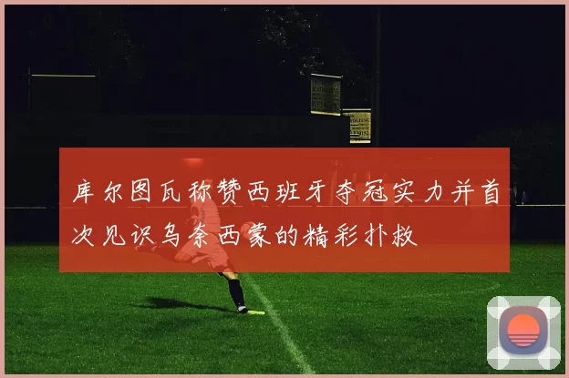 库尔图瓦称赞西班牙夺冠实力并首次见识乌奈西蒙的精彩扑救