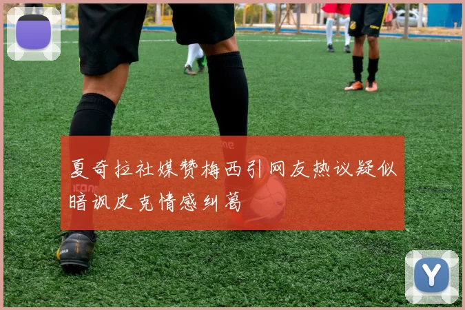 夏奇拉社媒赞梅西引网友热议疑似暗讽皮克情感纠葛