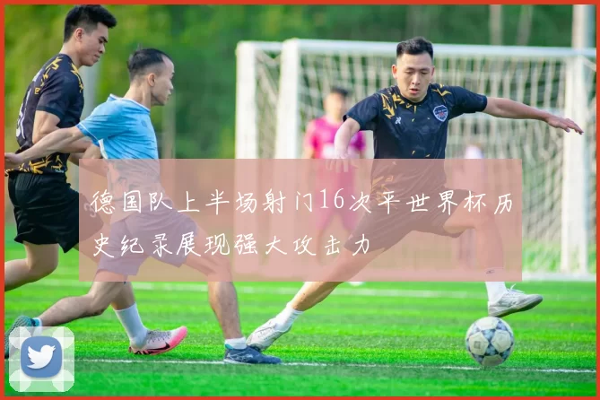 德国队上半场射门16次平世界杯历史纪录展现强大攻击力