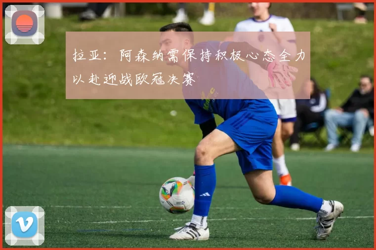 拉亚：阿森纳需保持积极心态全力以赴迎战欧冠决赛