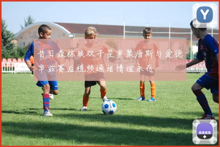 昔日森林狼双子星重聚唐斯与爱德华兹赛后视频通话情谊永存