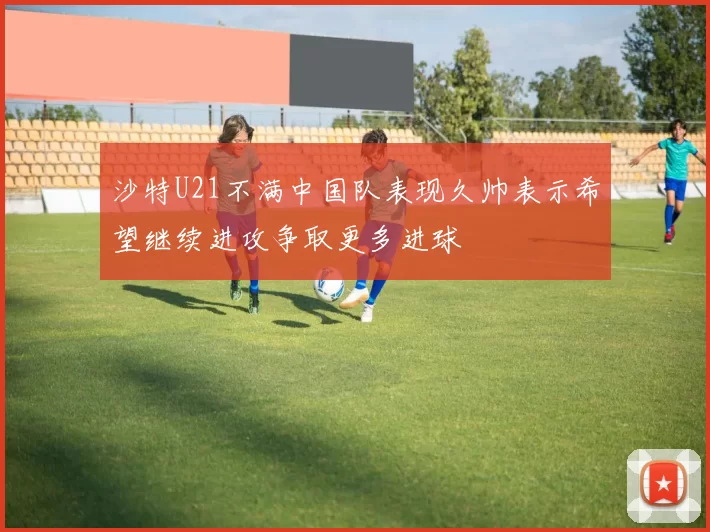 沙特U21不满中国队表现久帅表示希望继续进攻争取更多进球