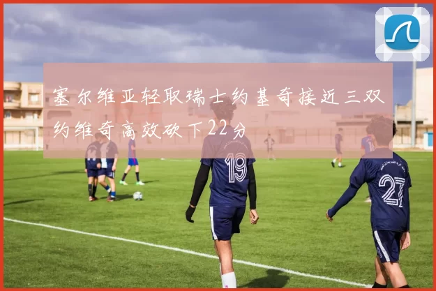 塞尔维亚轻取瑞士约基奇接近三双约维奇高效砍下22分