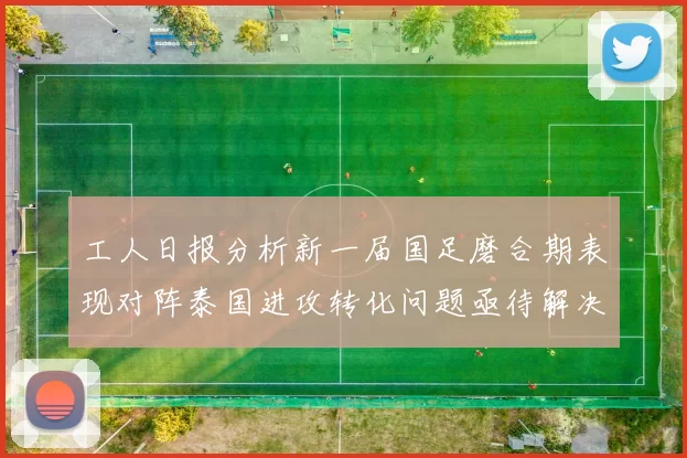 工人日报分析新一届国足磨合期表现对阵泰国进攻转化问题亟待解决
