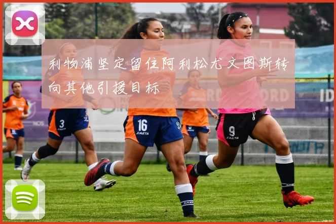 利物浦坚定留住阿利松尤文图斯转向其他引援目标