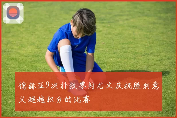德赫亚9次扑救零封尤文庆祝胜利意义超越积分的比赛