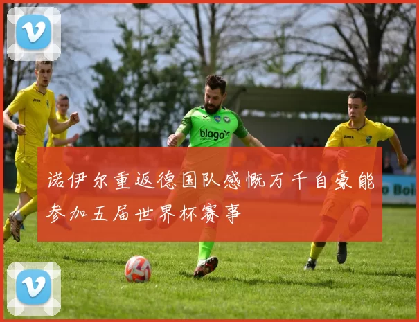 诺伊尔重返德国队感慨万千自豪能参加五届世界杯赛事