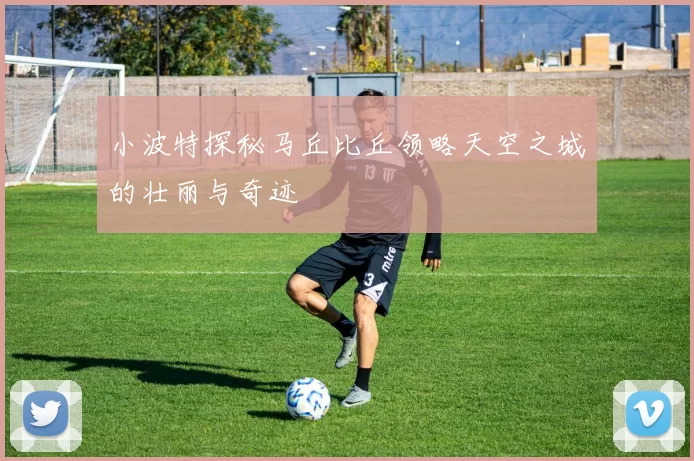 小波特探秘马丘比丘领略天空之城的壮丽与奇迹