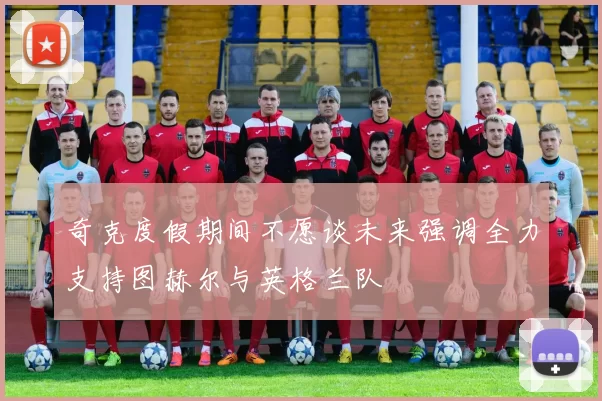 奇克度假期间不愿谈未来强调全力支持图赫尔与英格兰队