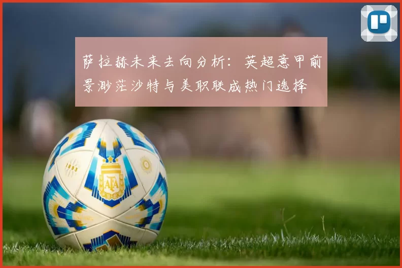 萨拉赫未来去向分析:英超意甲前景渺茫沙特与美职联成热门选择