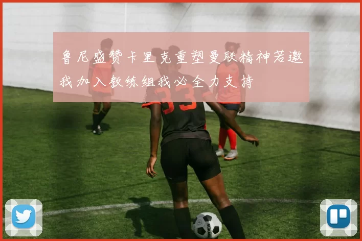 鲁尼盛赞卡里克重塑曼联精神若邀我加入教练组我必全力支持