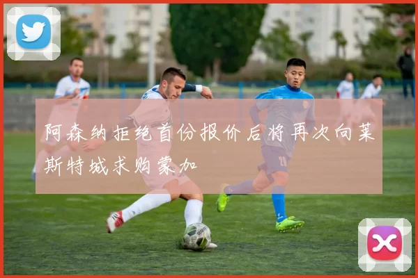 阿森纳拒绝首份报价后将再次向莱斯特城求购蒙加