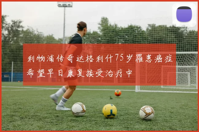利物浦传奇达格利什75岁罹患癌症希望早日康复接受治疗中