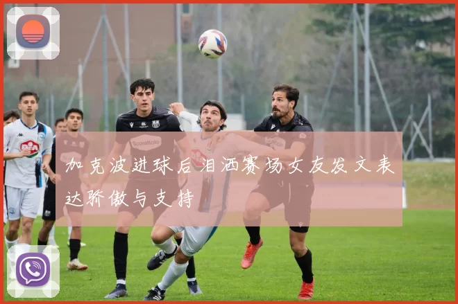 加克波进球后泪洒赛场女友发文表达骄傲与支持